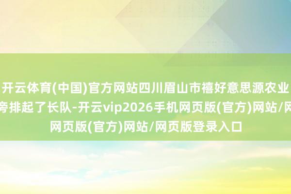 开云体育(中国)官方网站四川眉山市禧好意思源农业有限公司展台旁排起了长队-开云vip2026手机网页版(官方)网站/网页版登录入口