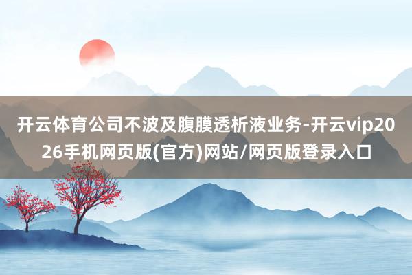 开云体育公司不波及腹膜透析液业务-开云vip2026手机网页版(官方)网站/网页版登录入口