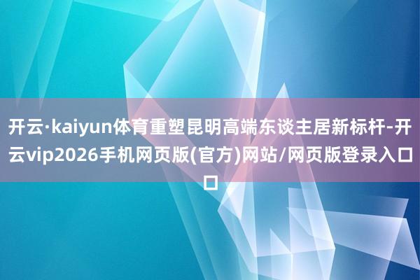 开云·kaiyun体育重塑昆明高端东谈主居新标杆-开云vip2026手机网页版(官方)网站/网页版登录入口