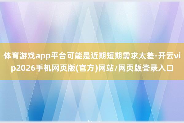 体育游戏app平台可能是近期短期需求太差-开云vip2026手机网页版(官方)网站/网页版登录入口
