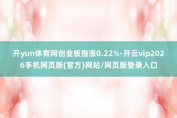 开yun体育网创业板指涨0.22%-开云vip2026手机网页版(官方)网站/网页版登录入口