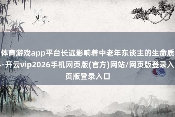 体育游戏app平台长远影响着中老年东谈主的生命质料-开云vip2026手机网页版(官方)网站/网页版登录入口