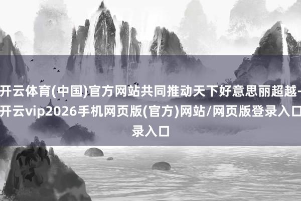 开云体育(中国)官方网站共同推动天下好意思丽超越-开云vip2026手机网页版(官方)网站/网页版登录入口