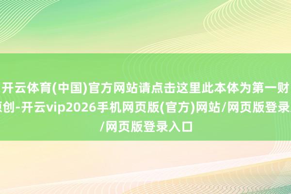 开云体育(中国)官方网站请点击这里此本体为第一财经原创-开云vip2026手机网页版(官方)网站/网页版登录入口