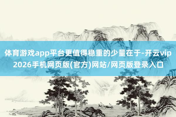 体育游戏app平台更值得稳重的少量在于-开云vip2026手机网页版(官方)网站/网页版登录入口