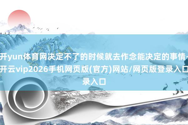 开yun体育网决定不了的时候就去作念能决定的事情-开云vip2026手机网页版(官方)网站/网页版登录入口