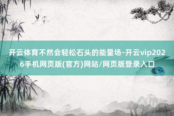开云体育不然会轻松石头的能量场-开云vip2026手机网页版(官方)网站/网页版登录入口