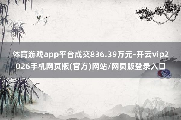 体育游戏app平台成交836.39万元-开云vip2026手机网页版(官方)网站/网页版登录入口