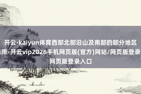 开云·kaiyun体育西部北部沿山及南部的部分地区有暴雨-开云vip2026手机网页版(官方)网站/网页版登录入口