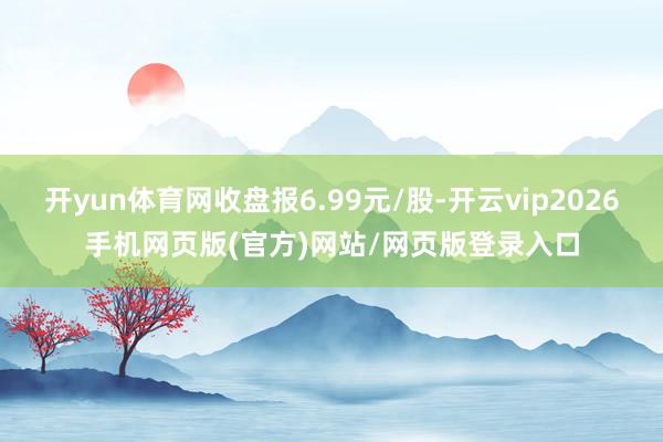 开yun体育网收盘报6.99元/股-开云vip2026手机网页版(官方)网站/网页版登录入口