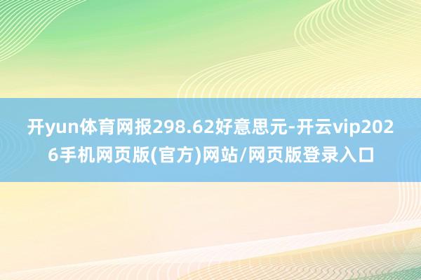 开yun体育网报298.62好意思元-开云vip2026手机网页版(官方)网站/网页版登录入口