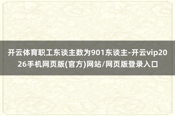 开云体育职工东谈主数为901东谈主-开云vip2026手机网页版(官方)网站/网页版登录入口