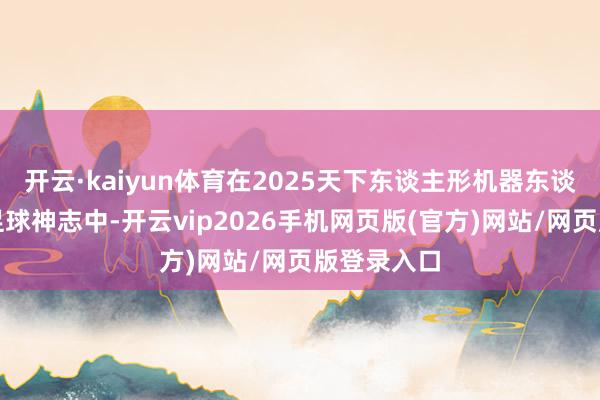 开云·kaiyun体育在2025天下东谈主形机器东谈主贯通会足球神志中-开云vip2026手机网页版(官方)网站/网页版登录入口