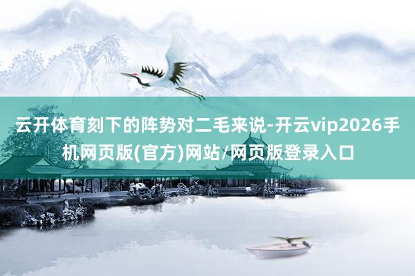 云开体育刻下的阵势对二毛来说-开云vip2026手机网页版(官方)网站/网页版登录入口