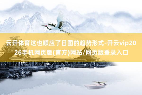 云开体育这也顺应了日图的趋势形式-开云vip2026手机网页版(官方)网站/网页版登录入口