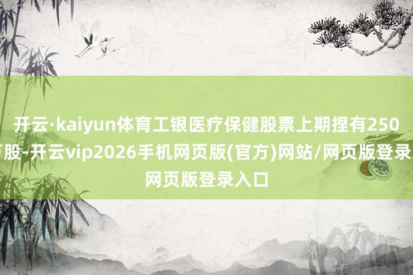 开云·kaiyun体育工银医疗保健股票上期捏有250.4万股-开云vip2026手机网页版(官方)网站/网页版登录入口