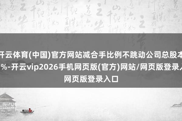 开云体育(中国)官方网站减合手比例不跳动公司总股本的1%-开云vip2026手机网页版(官方)网站/网页版登录入口
