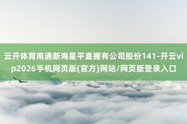 云开体育南通新海星平直握有公司股份141-开云vip2026手机网页版(官方)网站/网页版登录入口