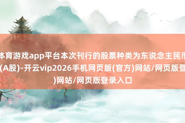 体育游戏app平台本次刊行的股票种类为东说念主民币世俗股(A股)-开云vip2026手机网页版(官方)网站/网页版登录入口
