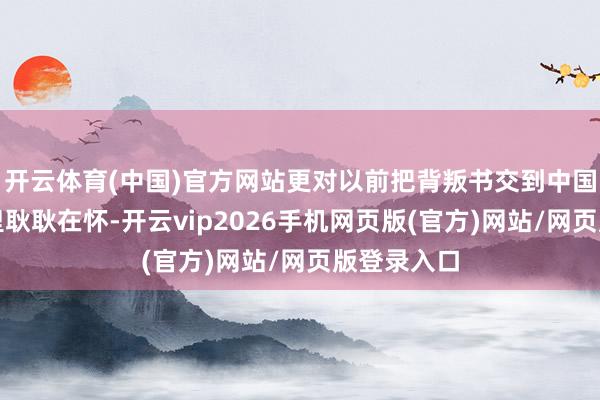 开云体育(中国)官方网站更对以前把背叛书交到中国东谈主手里耿耿在怀-开云vip2026手机网页版(官方)网站/网页版登录入口