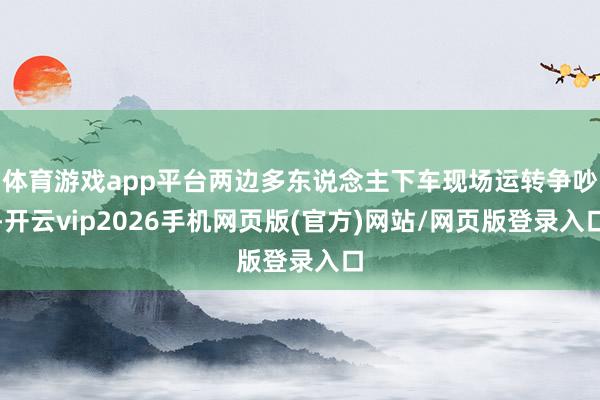 体育游戏app平台两边多东说念主下车现场运转争吵-开云vip2026手机网页版(官方)网站/网页版登录入口