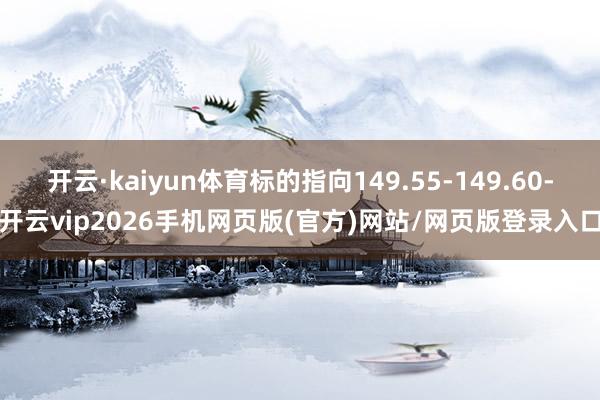 开云·kaiyun体育标的指向149.55-149.60-开云vip2026手机网页版(官方)网站/网页版登录入口