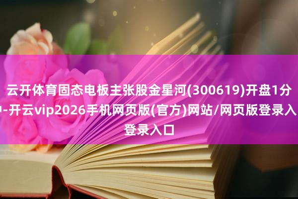 云开体育固态电板主张股金星河(300619)开盘1分钟-开云vip2026手机网页版(官方)网站/网页版登录入口