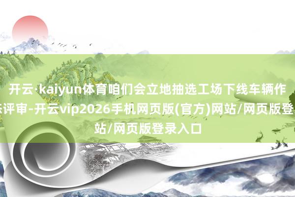 开云·kaiyun体育咱们会立地抽选工场下线车辆作念静态评审-开云vip2026手机网页版(官方)网站/网页版登录入口