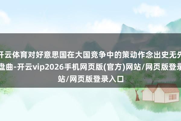 开云体育对好意思国在大国竞争中的策动作念出史无先例的盘曲-开云vip2026手机网页版(官方)网站/网页版登录入口