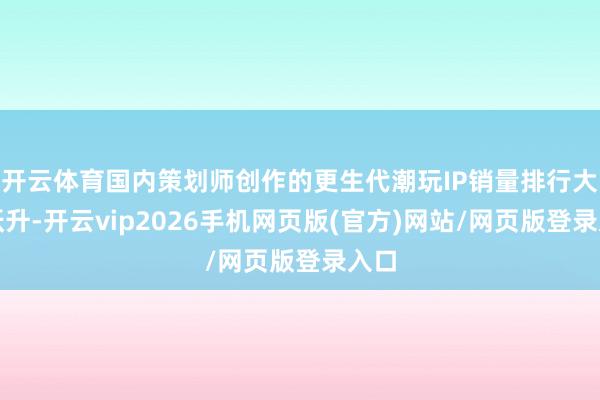开云体育国内策划师创作的更生代潮玩IP销量排行大幅跃升-开云vip2026手机网页版(官方)网站/网页版登录入口