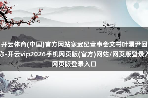 开云体育(中国)官方网站寒武纪董事会文书叶淏尹回复称-开云vip2026手机网页版(官方)网站/网页版登录入口