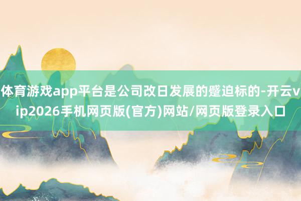 体育游戏app平台是公司改日发展的蹙迫标的-开云vip2026手机网页版(官方)网站/网页版登录入口