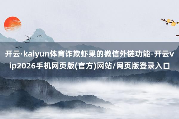 开云·kaiyun体育诈欺虾果的微信外链功能-开云vip2026手机网页版(官方)网站/网页版登录入口