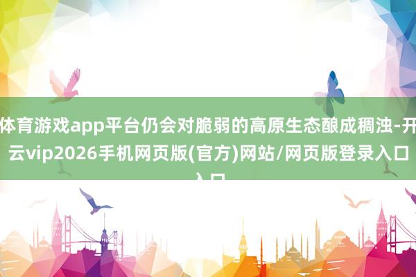体育游戏app平台仍会对脆弱的高原生态酿成稠浊-开云vip2026手机网页版(官方)网站/网页版登录入口
