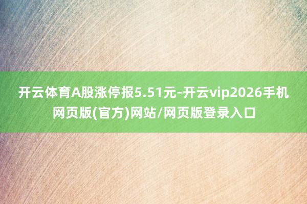 开云体育A股涨停报5.51元-开云vip2026手机网页版(官方)网站/网页版登录入口