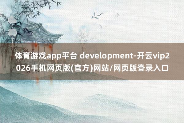 体育游戏app平台 development-开云vip2026手机网页版(官方)网站/网页版登录入口