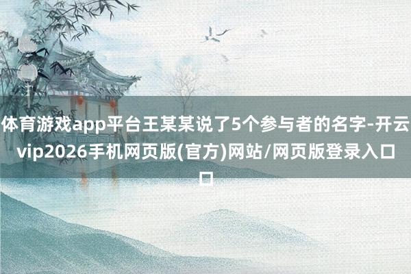 体育游戏app平台王某某说了5个参与者的名字-开云vip2026手机网页版(官方)网站/网页版登录入口