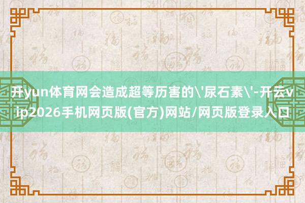 开yun体育网会造成超等历害的'尿石素'-开云vip2026手机网页版(官方)网站/网页版登录入口