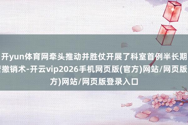 开yun体育网牵头推动并胜仗开展了科室首例半长期透析导管撤销术-开云vip2026手机网页版(官方)网站/网页版登录入口