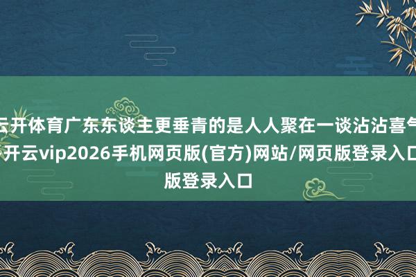 云开体育广东东谈主更垂青的是人人聚在一谈沾沾喜气-开云vip2026手机网页版(官方)网站/网页版登录入口