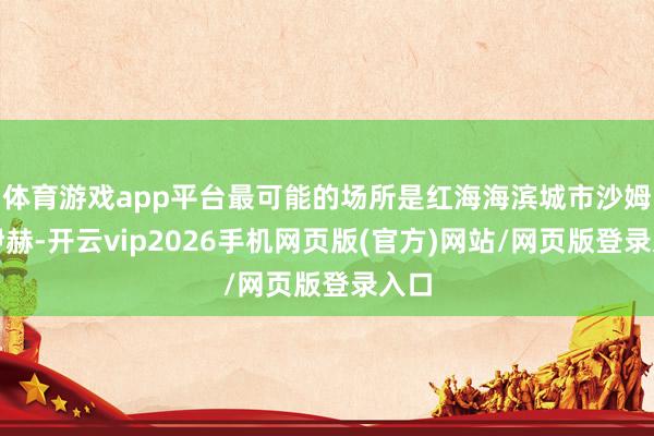 体育游戏app平台最可能的场所是红海海滨城市沙姆沙伊赫-开云vip2026手机网页版(官方)网站/网页版登录入口
