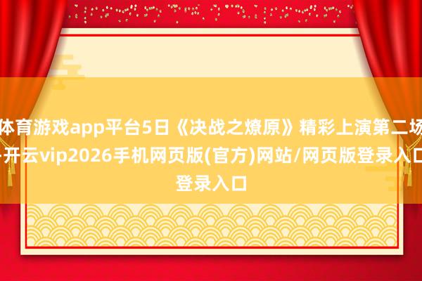 体育游戏app平台5日《决战之燎原》精彩上演第二场-开云vip2026手机网页版(官方)网站/网页版登录入口