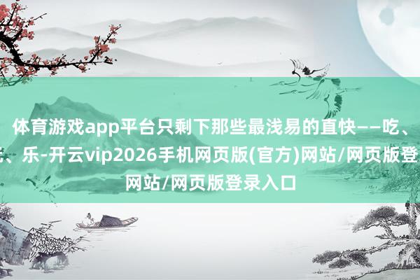 体育游戏app平台只剩下那些最浅易的直快——吃、喝、玩、乐-开云vip2026手机网页版(官方)网站/网页版登录入口