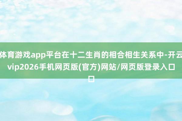 体育游戏app平台在十二生肖的相合相生关系中-开云vip2026手机网页版(官方)网站/网页版登录入口