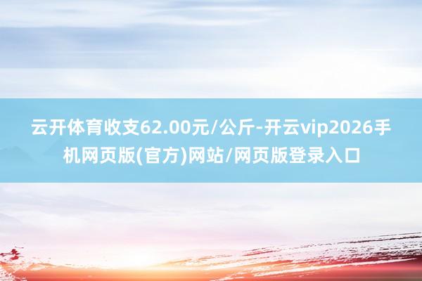 云开体育收支62.00元/公斤-开云vip2026手机网页版(官方)网站/网页版登录入口