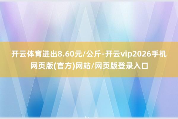 开云体育进出8.60元/公斤-开云vip2026手机网页版(官方)网站/网页版登录入口