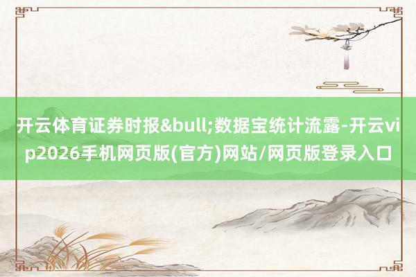 开云体育证券时报&bull;数据宝统计流露-开云vip2026手机网页版(官方)网站/网页版登录入口