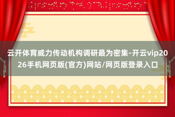 云开体育威力传动机构调研最为密集-开云vip2026手机网页版(官方)网站/网页版登录入口