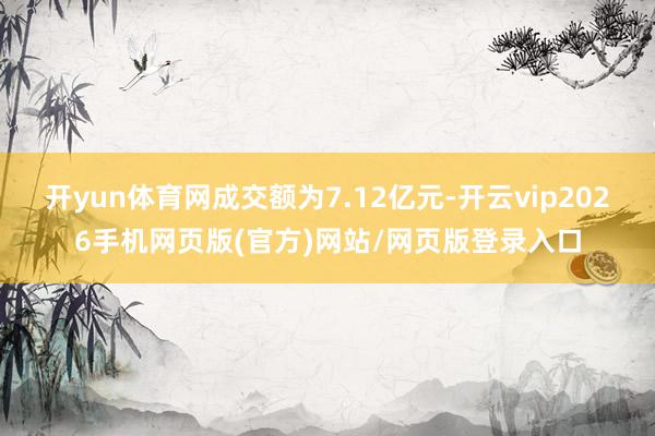开yun体育网成交额为7.12亿元-开云vip2026手机网页版(官方)网站/网页版登录入口