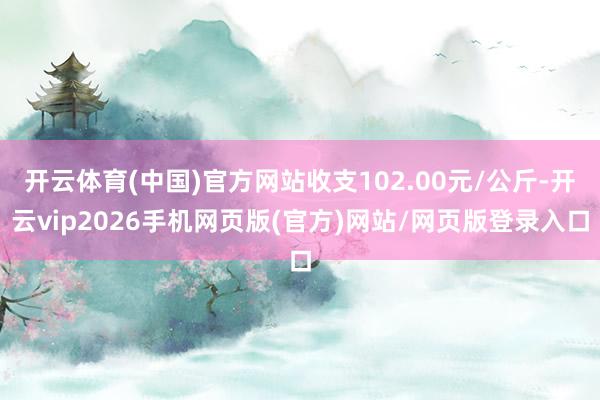 开云体育(中国)官方网站收支102.00元/公斤-开云vip2026手机网页版(官方)网站/网页版登录入口